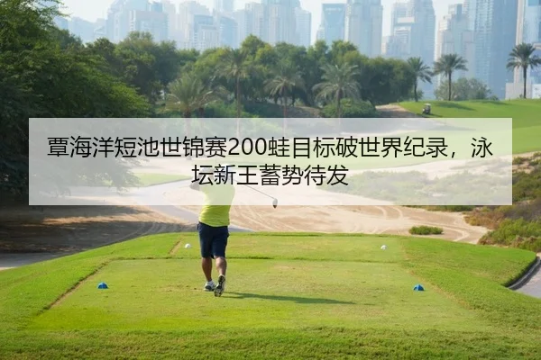 覃海洋短池世锦赛200蛙目标破世界纪录，泳坛新王蓄势待发